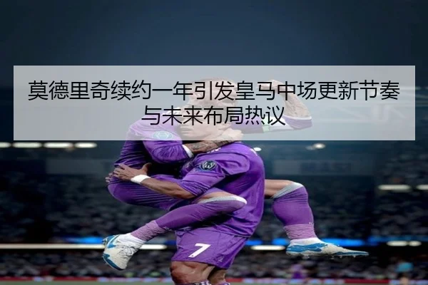 莫德里奇续约一年引发皇马中场更新节奏与未来布局热议
